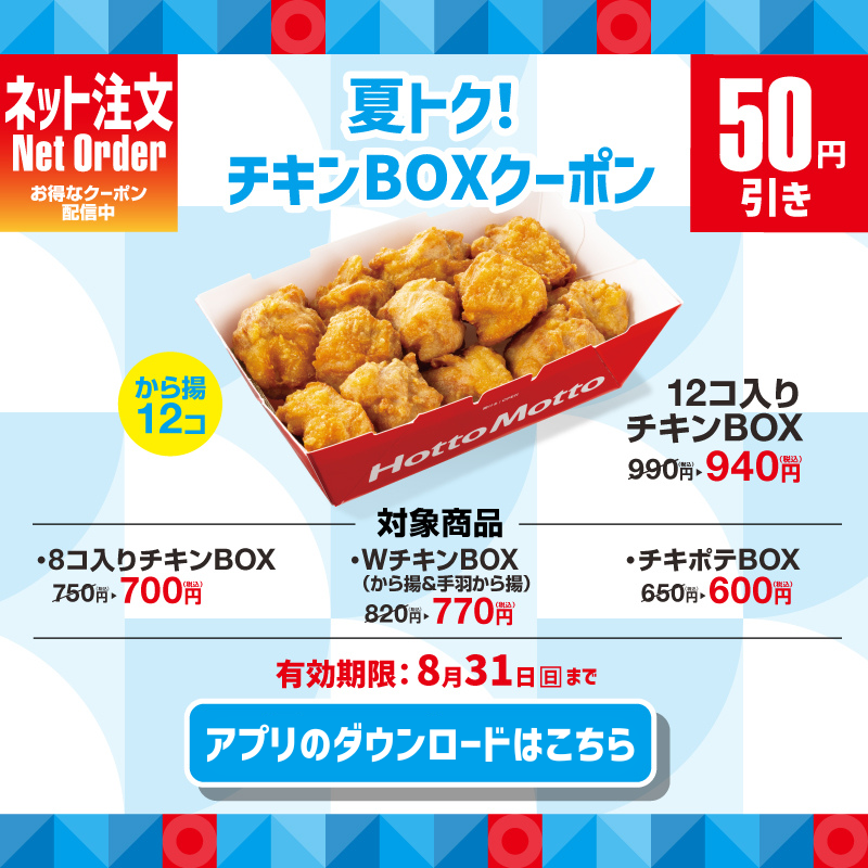 ネット注文 Net Order お得なクーポン配信中  夏トク！ チキンBOXクーポン 50円引き  12コ入りチキンBOX 990円→940円（税込）  対象商品 ・8コ入りチキンBOX 750円→700円（税込） ・WチキンBOX（から揚＆手羽から揚） 820円→770円（税込） ・チキポテBOX 650円→600円（税込）  有効期限：8月31日まで  アプリのダウンロードはこちら