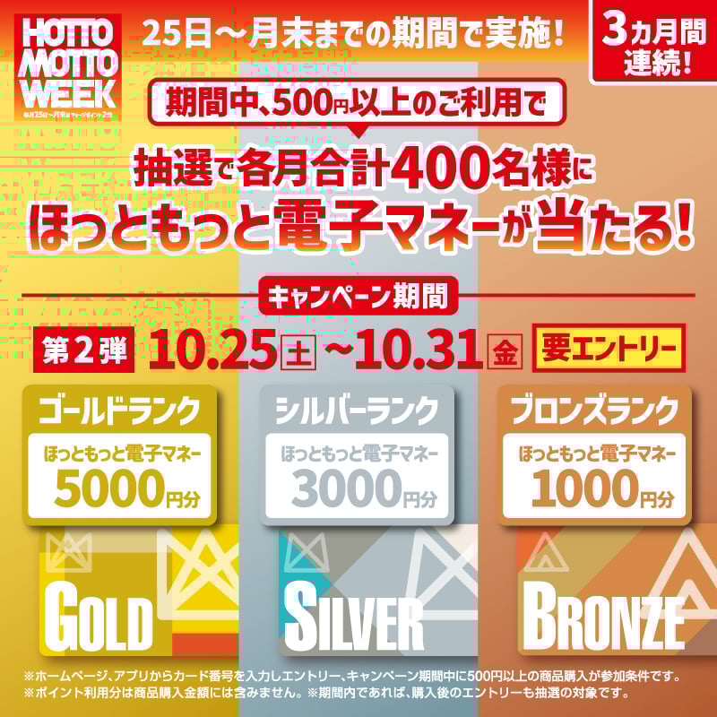 25日~月末までの期間で実施! 期間中500円以上のご利用で、抽選で各月合計400名様にほっともっと専用電子マネーが当たる要エントリー ※ホームページ、アプリからカード番号を入力しエントリー、キャンペーン期間中に500円以上の商品購入が参加条件です。 ※購入金額についてはポイント利用金額は対象外です。※期間内であれば、購入後のエントリーも抽選の対象です。