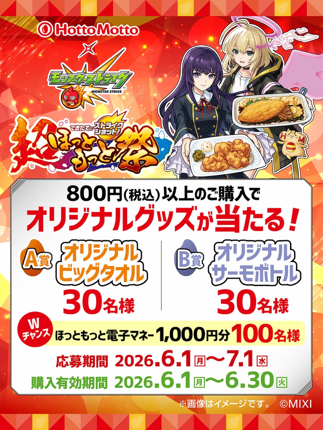 Hotto Motto  モンスターストライク  できたてにストライクショット！  超ほっともっと祭  800円（税込）以上のご購入で  オリジナルグッズが当たる！  A賞  オリジナルビッグタオル  30名様  B賞  オリジナルサーモボトル  30名様  Wチャンス  ほっともっと電子マネー1,000円分  100名様  応募期間 2026.6.1（月）～7.1（水）  購入有効期間 2026.6.1（月）～6.30（火）  ※画像はイメージです。