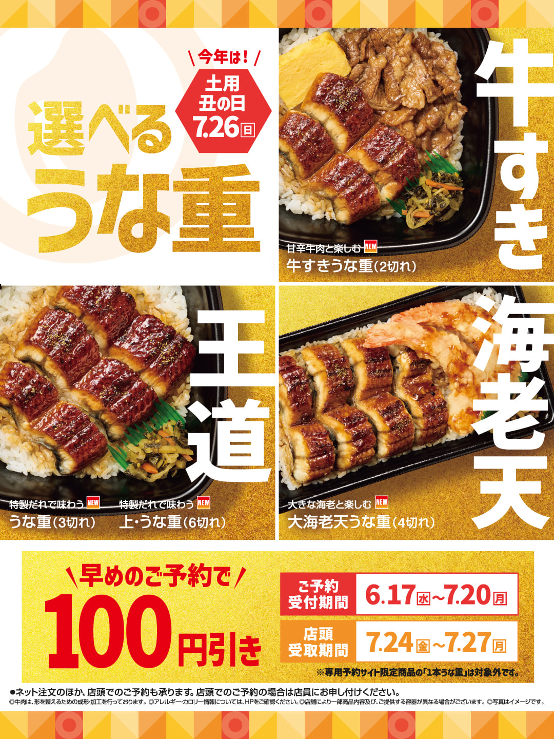 今年は！ 土用丑の日 7.26 日 選べる うな重 牛すき 甘辛牛肉と楽しむ NEW 牛すきうな重（2切れ） 王道 特製だれで味わう NEW うな重（3切れ） 特製だれで味わう NEW 上・うな重（6切れ） 海老天 大きな海老と楽しむ NEW 大海老天うな重（4切れ）  早めのご予約で 100 円引き 表示価格より ご予約受付期間 6.17 水 ～ 7.20 月 店頭受取期間 7.24 金 ～ 7.27 月 ※専用予約サイト限定商品の「1本うな重」は対象外です。 ●ネット注文のほか、店頭でのご予約も承ります。店頭でのご予約の場合は店員にお申し付けください。 ©牛肉は、形を整えるための成形加工を行っております。アレルギー・カロリー情報については、HPをご確認ください。店舗により一部商品内容及び、ご提供する容器が異なる場合がございます。写真はイメージです。