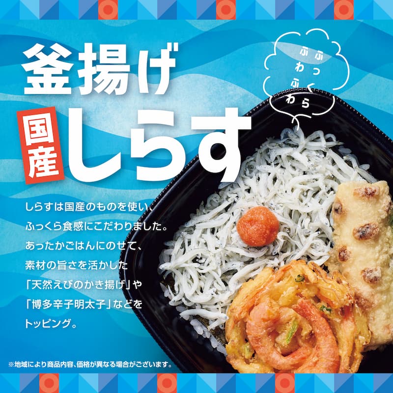 釜揚げ 国産しらす しらすは国産のものを使い、ふっくら食感にこだわりました。 あったかごはんにのせて、素材の旨さを活かした「天然えびのかき揚げ」や「博多辛子明太子」などをトッピング。 ※地域により商品内容、価格が異なる場合がございます。