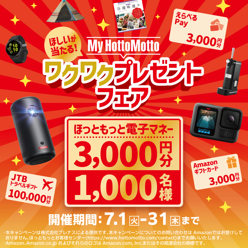 ほしいが当たる！  My Hotto Motto  ワクワクプレゼントフェア  ほっともっと電子マネー  3,000円分  1,000名様  えらべるPay 3,000円分  JTBトラベルギフト 100,000円分  Amazonギフトカード 3,000円分  キャンペーン期間：7.1火－31木まで  *本キャンペーンは株式会社プレナスによる提供です。本キャンペーンについてのお問い合わせはAmazonではお受けしておりません。ほっともっとお客様センター（https://www.hottomotto.com/contact）までお願いします。 *Amazon、Amazon.co.jpおよびそれらのロゴはAmazon.com, Inc.またはその関連会社の商標です。