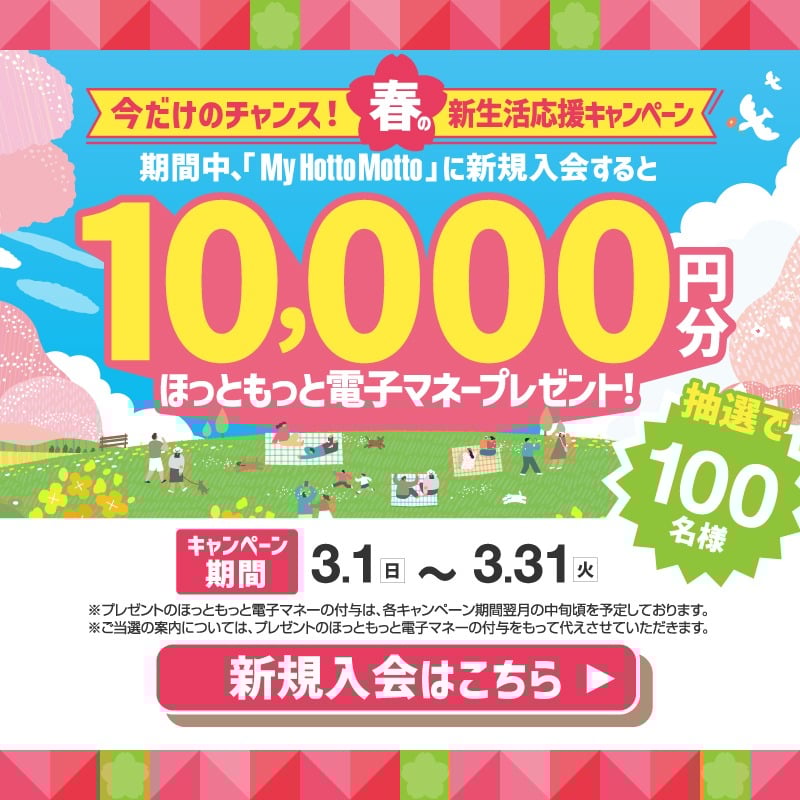 今だけのチャンス！春の新生活応援キャンペーン  期間中、「My Hotto Motto」に新規入会すると  10,000円分  ほっともっと電子マネープレゼント！  抽選で100名様  キャンペーン期間  3.1（日）～3.31（火）  ※プレゼントのほっともっと電子マネーの付与は、各キャンペーン期間翌月の中旬頃を予定しております。  ※ご当選の案内については、プレゼントのほっともっと電子マネーの付与をもって代えさせていただきます。  新規入会はこちら ▶