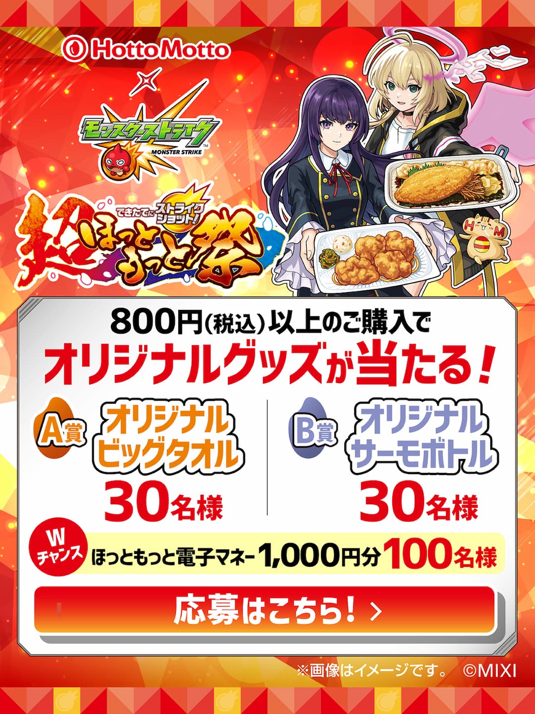 Hotto Motto  モンスターストライク  できたてにストライクショット！  超ほっともっと祭  800円（税込）以上のご購入で  オリジナルグッズが当たる！  A賞  オリジナルビッグタオル  30名様  B賞  オリジナルサーモボトル  30名様  Wチャンス  ほっともっと電子マネー1,000円分  100名様  応募期間 2026.6.1（月）～7.1（水）  購入有効期間 2026.6.1（月）～6.30（火）  ※画像はイメージです。