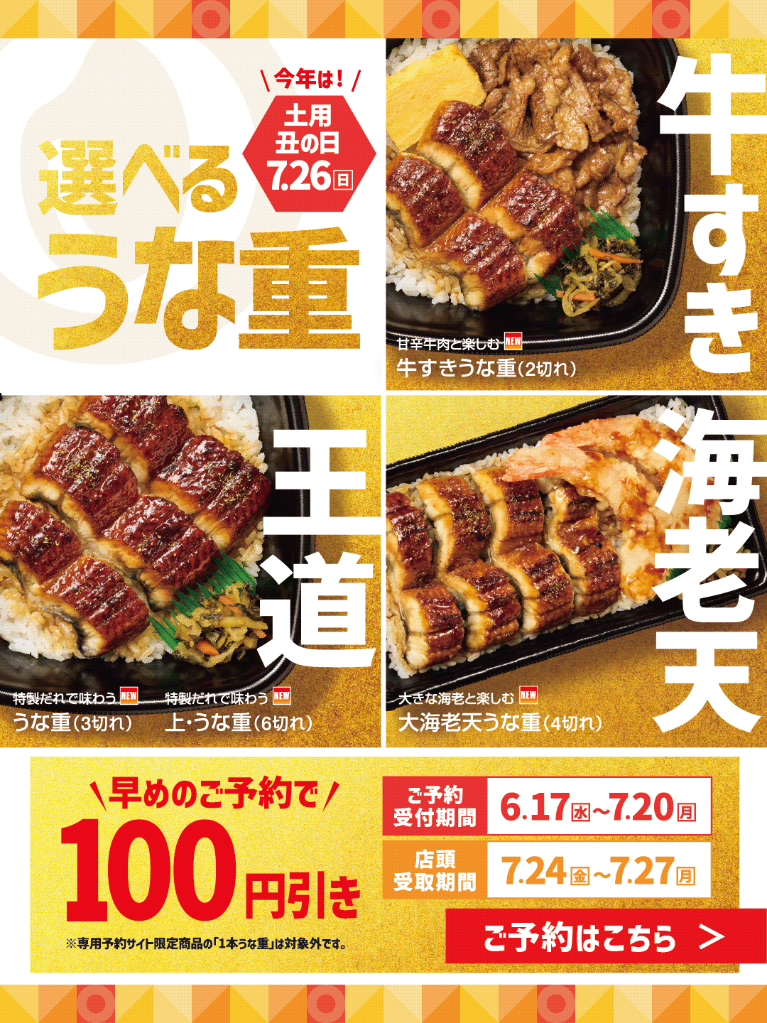 今年は！ 土用丑の日 7.26 日 選べる うな重 牛すき 甘辛牛肉と楽しむ NEW 牛すきうな重（2切れ） 王道 特製だれで味わう NEW うな重（3切れ） 特製だれで味わう NEW 上・うな重（6切れ） 海老天 大きな海老と楽しむ NEW 大海老天うな重（4切れ）  早めのご予約で 100 円引き 表示価格より ご予約受付期間 6.17 水 ～ 7.20 月 店頭受取期間 7.24 金 ～ 7.27 月 ※専用予約サイト限定商品の「1本うな重」は対象外です。 ●ネット注文のほか、店頭でのご予約も承ります。店頭でのご予約の場合は店員にお申し付けください。 ©牛肉は、形を整えるための成形加工を行っております。アレルギー・カロリー情報については、HPをご確認ください。店舗により一部商品内容及び、ご提供する容器が異なる場合がございます。写真はイメージです。