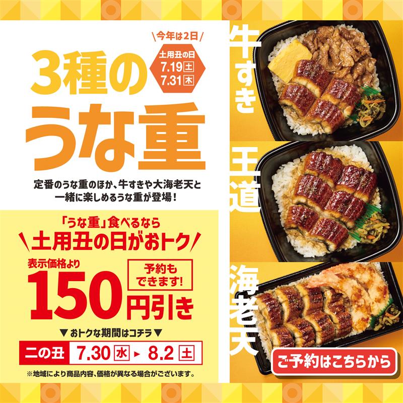 ＼今年は2日／ 土用丑の日 7.30[水] 8.2[土]  3種のうな重  定番のうな重のほか、牛すきや大海老天と一緒に楽しめるうな重が登場！  「うな重」食べるなら ＼土用丑の日がおトク／ 表示価格より 150円引き 予約もできます！  おトクな期間はコチラ  一の丑 7.18[金] → 7.21[月]  ※地域により商品内容、価格が異なる場合がございます。  牛すき 王道 海老天  ご予約はこちらから