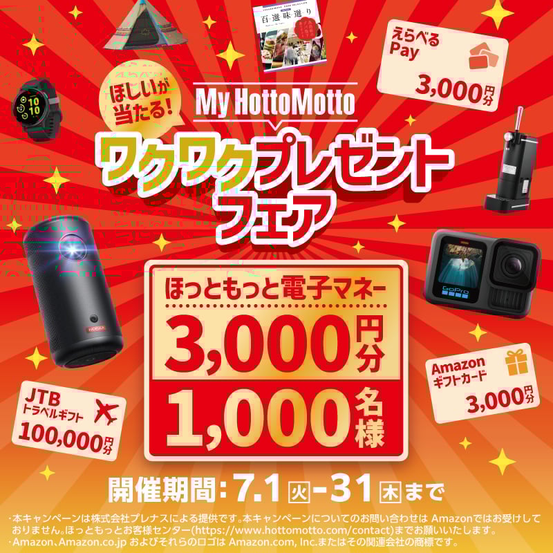 ほしいが当たる！ My Hotto Motto ワクワクプレゼントフェア ほっともっと電子マネー 3,000円分 1,000名様 えらべるPay 3,000円分 JTBトラベルギフト 100,000円分 Amazonギフトカード 3,000円分 キャンペーン期間：7.1火－31木まで *本キャンペーンは株式会社プレナスによる提供です。本キャンペーンについてのお問い合わせはAmazonではお受けしておりません。ほっともっとお客様センター（https://www.hottomotto.com/contact）までお願いします。 *Amazon、Amazon.co.jpおよびそれらのロゴはAmazon.com, Inc.またはその関連会社の商標です。