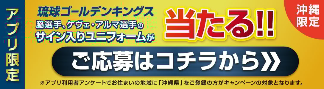 沖縄限定  アプリ限定  琉球ゴールデンキングス  脇選手、ケヴェ・アルマ選手の  2025-26オーセンティック  サイン入りユニフォームが  当たる！！  抽選で2名様  応募締切  2025年10/31（金）まで  ・脇選手サイン入りアウェーユニフォーム  ・ケヴェ・アルマ選手サイン入りアウェーユニフォーム　各1名様  ※選手のサインはお選びいただけません。  ※当選の通知は発送をもって代えさせていただきます。  ※アプリ利用者アンケートでお住まいの地域に「沖縄県」をご登録の方がキャンペーンの対象となります。