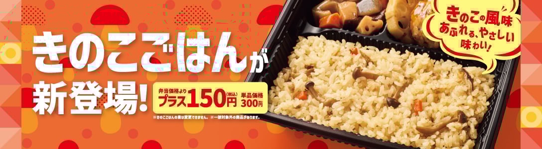 きのこの風味あふれる、やさしい味わい！  きのこごはんが新登場！  弁当価格よりプラス150円（税込）  単品価格300円（税込）  ※きのこの量は変更できません。  ※一部対象外の商品があります。  ※地域により商品内容、価格が異なる場合がございます。