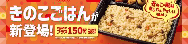 きのこの風味あふれる、やさしい味わい！  きのこごはんが新登場！  弁当価格よりプラス150円（税込）  単品価格300円（税込）  ※きのこの量は変更できません。  ※一部対象外の商品があります。  ※地域により商品内容、価格が異なる場合がございます。