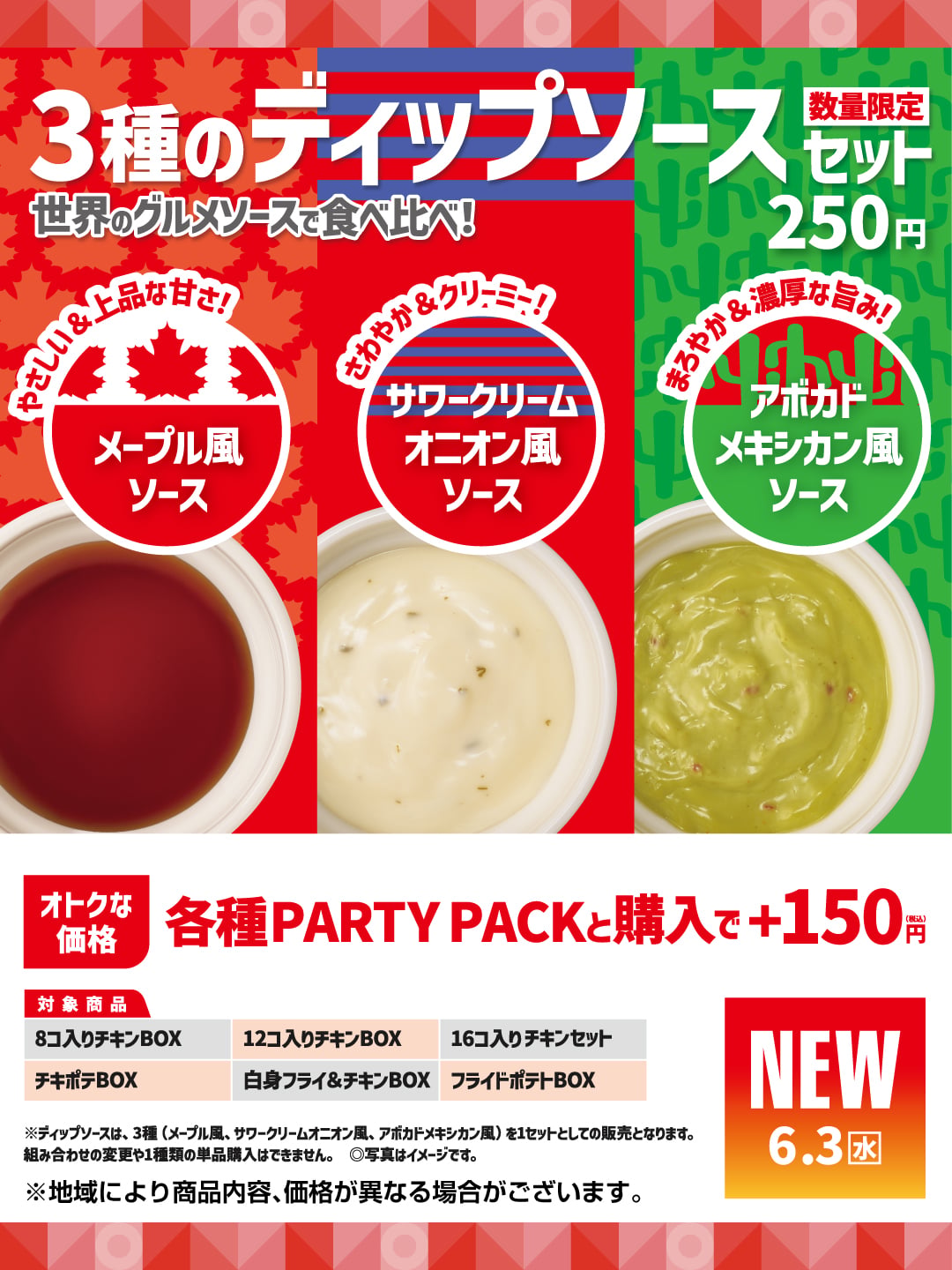 3種のディップソース  世界のグルメソースで食べ比べ！  数量限定セット 250円  やさしい＆上品な甘さ！  メープル風ソース  さわやか＆クリーミー！  サワークリームオニオン風ソース  まろやか＆濃厚な旨み！  アボカドメキシカン風ソース  オトクな価格  各種PARTY PACKと購入で＋150円（税込）  対象商品  8コ入りチキンBOX  12コ入りチキンBOX  16コ入りチキンセット  チキポテBOX  白身フライ＆チキンBOX  フライドポテトBOX  ※ディップソースは、3種（メープル風、サワークリームオニオン風、アボカドメキシカン風）を1セットとしての販売となります。  組み合わせの変更や1種類の単品購入はできません。  ◎写真はイメージです。  ※地域により商品内容、価格が異なる場合がございます。
