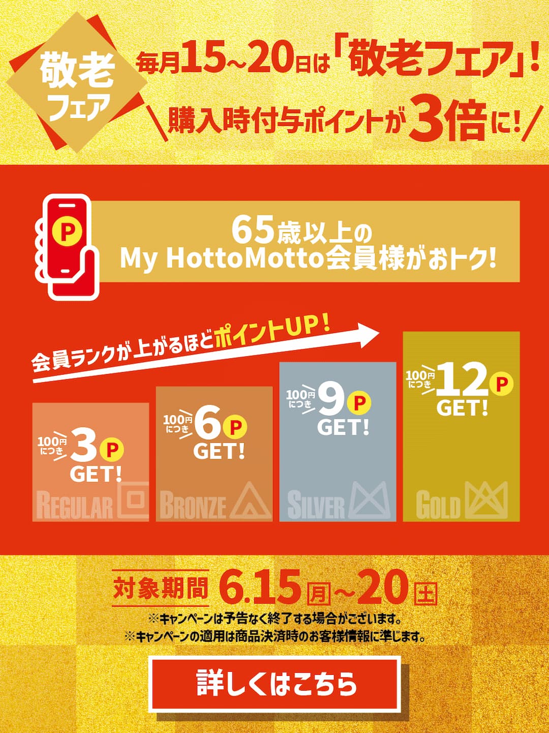 15日～20日は「敬老フェア」！  購入時付与ポイントが3倍に！  65歳以上のMy Hotto Motto会員様がおトク！  会員ランクが上がるほどポイントUP！  100円につき3P GET！  100円につき6P GET！  100円につき9P GET！  100円につき12P GET！  対象期間 4.15（水）～20（月）  詳しくはこちら  ※キャンペーンは予告なく終了させていただく場合がございます。