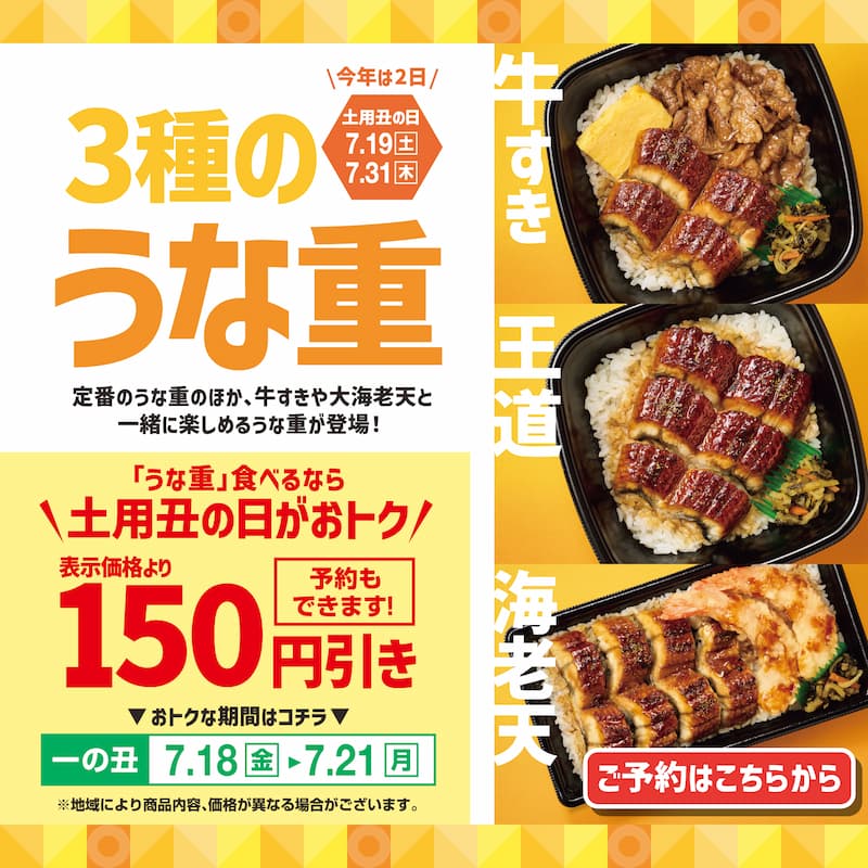 ＼今年は2日／ 土用丑の日 7.19[土] 7.31[木]  3種のうな重  定番のうな重のほか、牛すきや大海老天と一緒に楽しめるうな重が登場！  「うな重」食べるなら ＼土用丑の日がおトク／ 表示価格より 150円引き 予約もできます！  おトクな期間はコチラ  一の丑 7.18[金] → 7.21[月]  ※地域により商品内容、価格が異なる場合がございます。  牛すき 王道 海老天  ご予約はこちらから