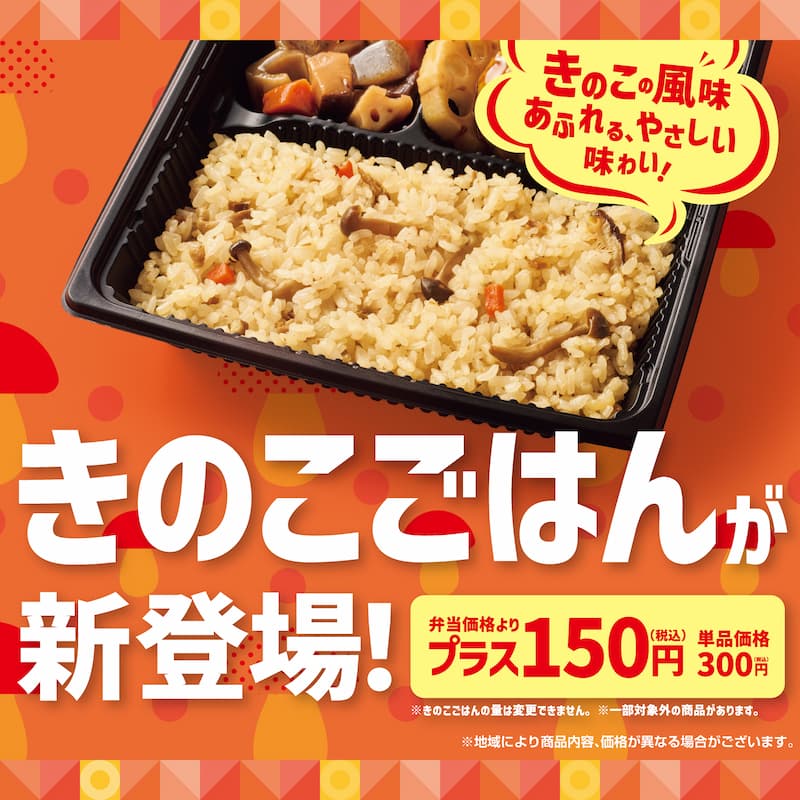 きのこの風味あふれる、やさしい味わい！  きのこごはんが新登場！  弁当価格よりプラス150円（税込）  単品価格300円（税込）  ※きのこの量は変更できません。  ※一部対象外の商品があります。  ※地域により商品内容、価格が異なる場合がございます。