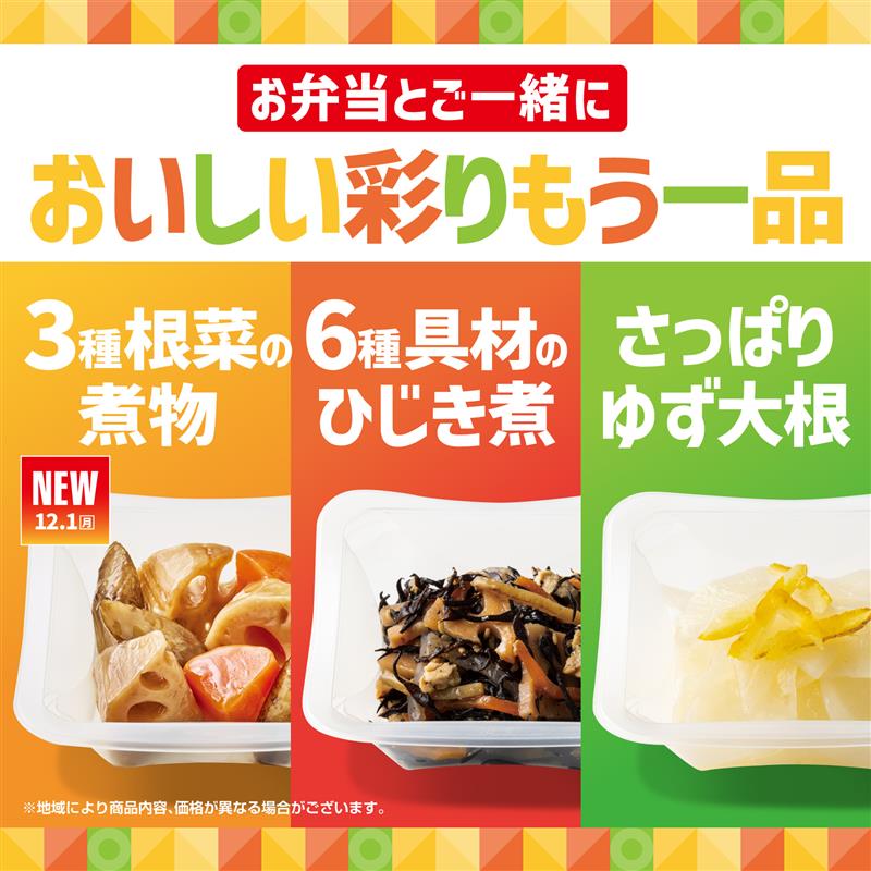 お弁当とご一緒に  おいしい彩りもう一品  3種根菜の煮物  NEW 12.1（月）  6種具材のひじき煮  さっぱりゆず大根  ※地域により商品内容、価格が異なる場合がございます。