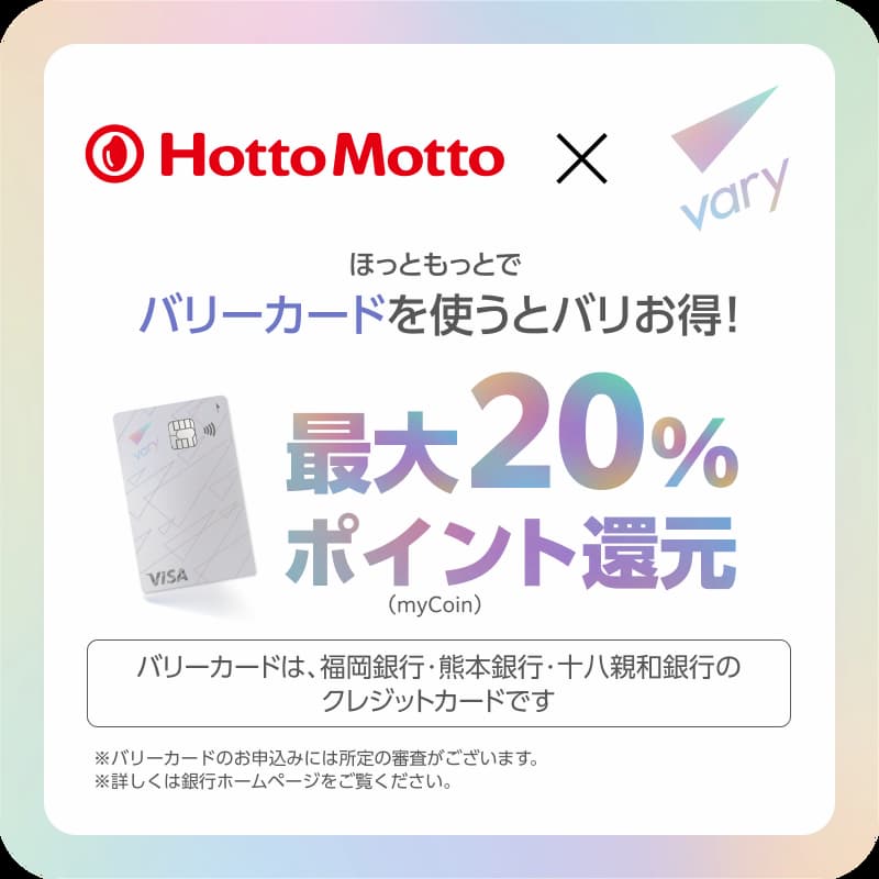 Hotto Motto × vary  ほっともっとでバリカードを使うとバリお得！  最大20%ポイント還元（myCoin）  バリカードは、福岡銀行・熊本銀行・十八親和銀行のクレジットカードです  ※バリカードのお申込みには所定の審査がございます。  ※詳しくは銀行ホームページをご覧ください。