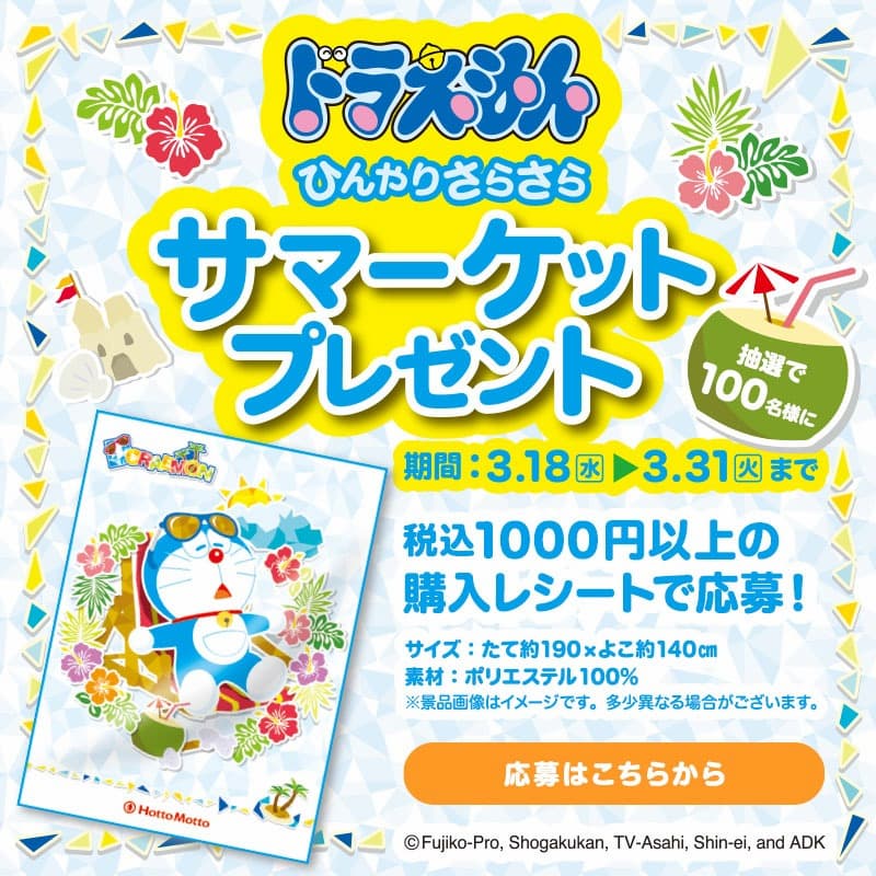 ひんやりさらさら  サマーケットプレゼント  抽選で100名様に  期間：3.18(水) ▶ 3.31(火)まで  税込1000円以上の購入レシートで応募！  サイズ：たて約190×よこ約140cm  素材：ポリエステル100％  ※景品画像はイメージです。多少異なる場合がございます。  応募はこちらから  ©Fujiko-Pro, Shogakukan, TV-Asahi, Shin-ei, and ADK