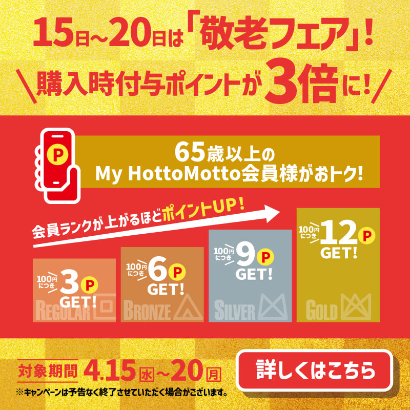 15日～20日は「敬老フェア」！  購入時付与ポイントが3倍に！  65歳以上のMy Hotto Motto会員様がおトク！  会員ランクが上がるほどポイントUP！  100円につき3P GET！  100円につき6P GET！  100円につき9P GET！  100円につき12P GET！  対象期間 4.15（水）～20（月）  詳しくはこちら  ※キャンペーンは予告なく終了させていただく場合がございます。