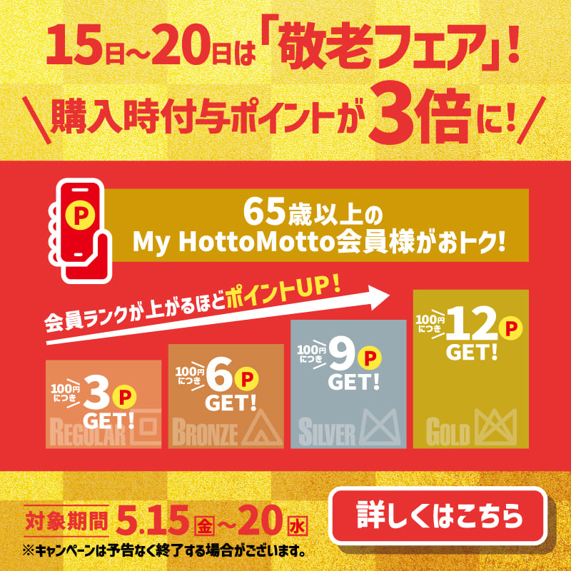 15日～20日は「敬老フェア」！  購入時付与ポイントが3倍に！  65歳以上のMy Hotto Motto会員様がおトク！  会員ランクが上がるほどポイントUP！  100円につき3P GET！  100円につき6P GET！  100円につき9P GET！  100円につき12P GET！  対象期間 4.15（水）～20（月）  詳しくはこちら  ※キャンペーンは予告なく終了させていただく場合がございます。