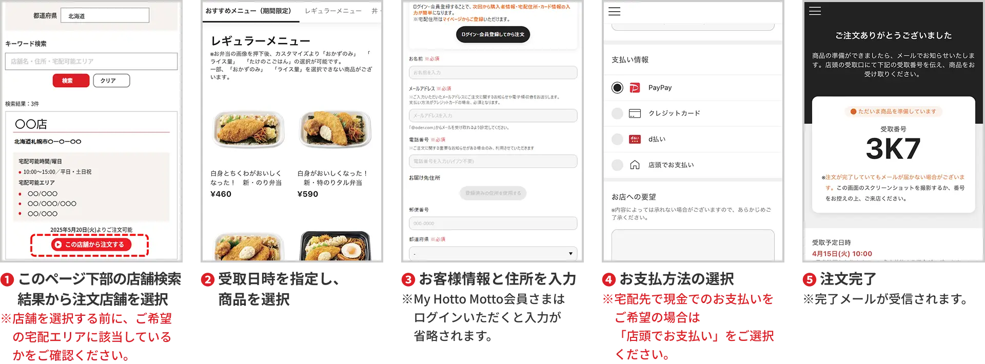 1. このページ下部の店舗検索結果から注文店舗を選択 ※店舗を検索する前に、ご希望の宅配エリアに該当しているかをご確認ください。 2. 受取日時を指定し、商品を選択 3. お客様情報と住所を入力 ※My HottoMotto会員さまはログインいただくと入力が省略されます。 4. お支払い方法の選択 ※宅配先で現金でのお支払いをご希望の場合は「店頭でお支払い」をご選択ください。 5. 注文完了 ※完了メールが受信されます。