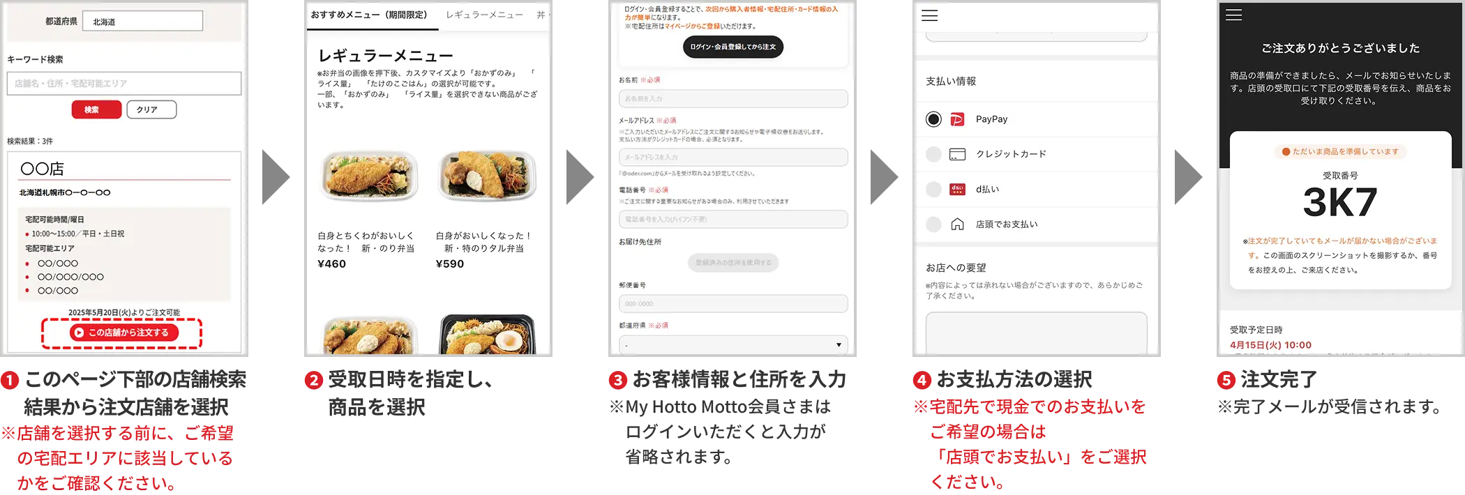 1. このページ下部の店舗検索結果から注文店舗を選択 ※店舗を検索する前に、ご希望の宅配エリアに該当しているかをご確認ください。 2. 受取日時を選択 3. 商品を選択 4. ライス種別などを選択 5. 「ご注文の手続きへ」をタップ 6. お名前、メールアドレス、電話番号を入力 ※My HottoMotto会員様は2回目より自動で入力されます 7. お支払方法の選択 ※現金でのお支払いをご希望の場合は、「店頭でお支払い」をご選択ください。 8. 「お店への要望」欄に「お届け先の住所」を入力 ※入力忘れがない様ご注意ください。 9. 「利用規約とプライバシーポリシーに同意する」にチェックし「注文を確定」をタップ 10. 注文が完了し、注文完了メールが受信されます。