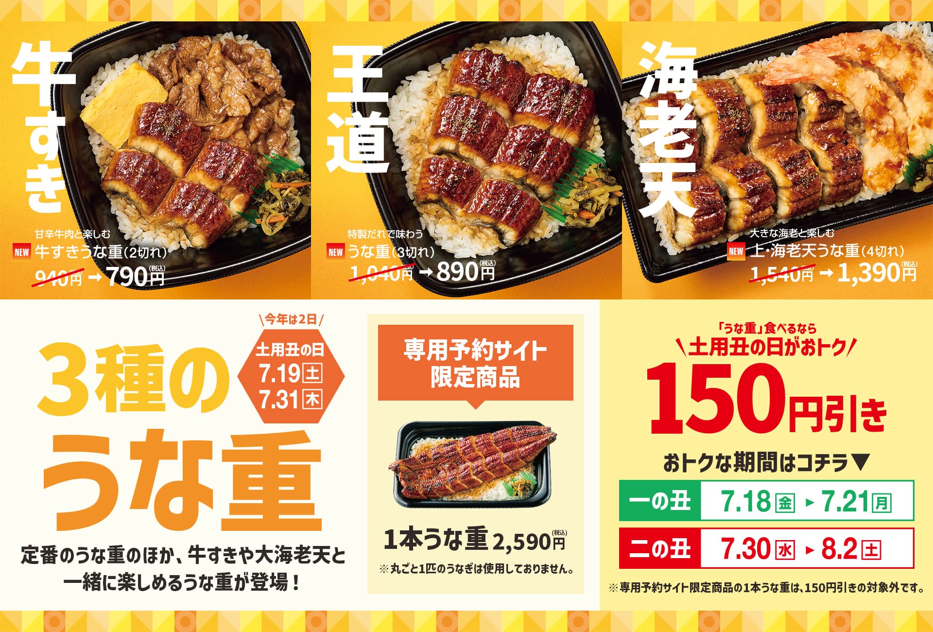 今年は2日！土用丑の日 7月19日（土）7月31日（木）3種のうな重。定番のうな重のほか、牛すきや大海老天と一緒に楽しめるうな重が登場!牛すき。NEW 甘辛牛肉と楽しむ、牛すきうな重（2切れ）940円（税込）が790円（税込）。王道。NEW 特製だれで味わう、うな重（3切れ）1,040円（税込）が890円（税込）。海老天。NEW 大きな海老と楽しむ、上・海老天うな重（4切れ）。1,540円（税込）が1,390円（税込）専用予約サイト限定商品。1本うな重 2,590円（税込）。※丸ごと1匹のうなぎは使用しておりません。「うな重」 食べるなら土用丑の日がおトク!150円引き。おトクな期間はコチラ。一の丑 7月18日（金）〜7月21日（月）。二の丑 7月30日（水）〜 8月2日（土）。※専用予約サイト限定商品の1本うな重は、150円引きの対象外です。