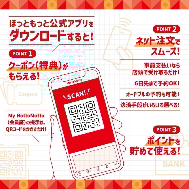 ほっともっと公式アプリをダウンロードすると！POINT1：クーポン（特典）がもらえる！POINT2：ネット注文でスムーズ！事前支払いなら店頭で受け取るだけ！6日先まで予約OK！オードブルの予約も可能！決済手段がいろいろ選べる！POINT3：ポイントを貯めて使える！My HottoMotto（会員証）の提示は、QRコードをかざすだけ！