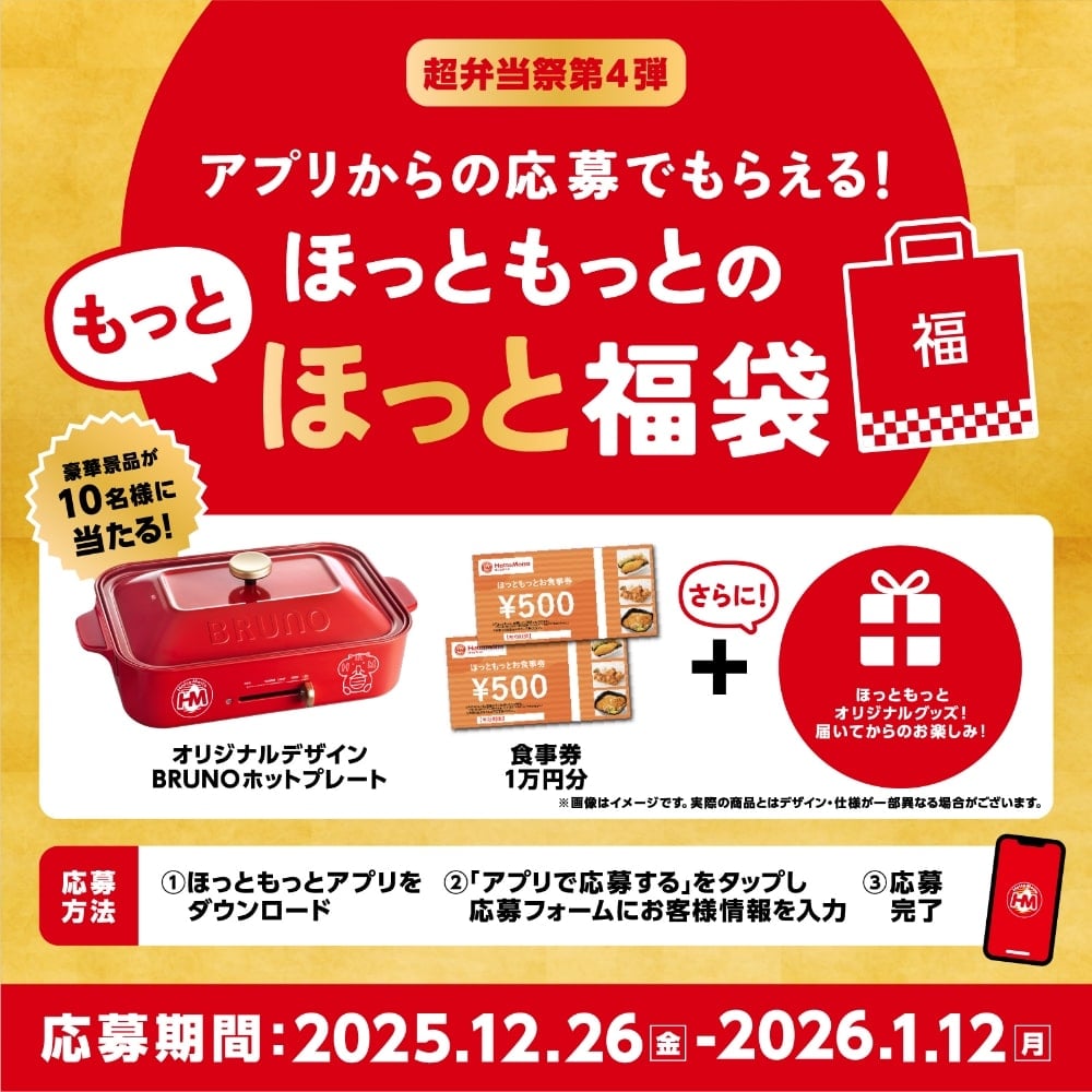 超弁当祭第4弾 アプリからの応募でもらえる！ほっともっとのもっとほっと福袋、豪華景品が10名様に当たる！オリジナルデザインBRUNOホットプレート 食事券1万円分 ＋ さらに！ほっともっとオリジナルグッズ！届いてからのお楽しみ！※画像はイメージです。実際の商品とはデザイン・仕様が一部異なる場合がございます。応募方法、1：ほっともっとアプリをダウンロード、2：「アプリで応募する」をタップし応募フォームにお客様情報を入力、3：応募完了、応募期間：2025.12.26(金)〜2026.1.12(月)