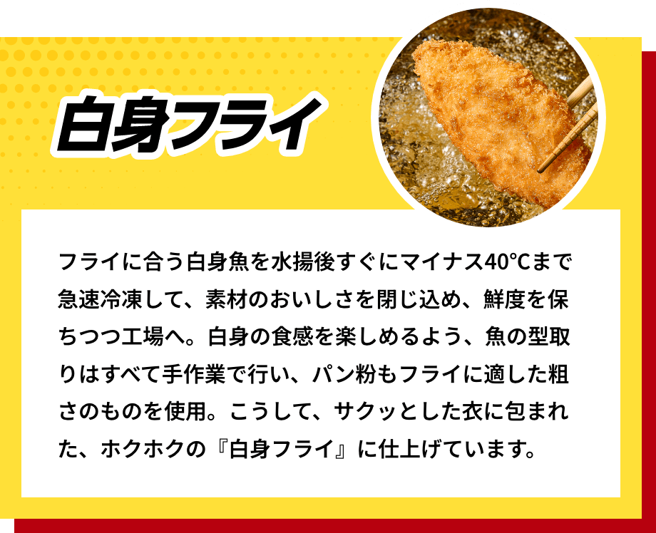 白身フライ フライに合う白身魚を水揚後すぐにマイナス40℃まで急速冷凍して、素材のおいしさを閉じ込め、鮮度を保ちつつ工場へ。白身の食感を楽しめるよう、魚の型取りはすべて手作業で行い、パン粉もフライに適した粗さのものを使用。こうして、サクッとした衣に包まれた、ホクホクの『白身フライ』に仕上げています。