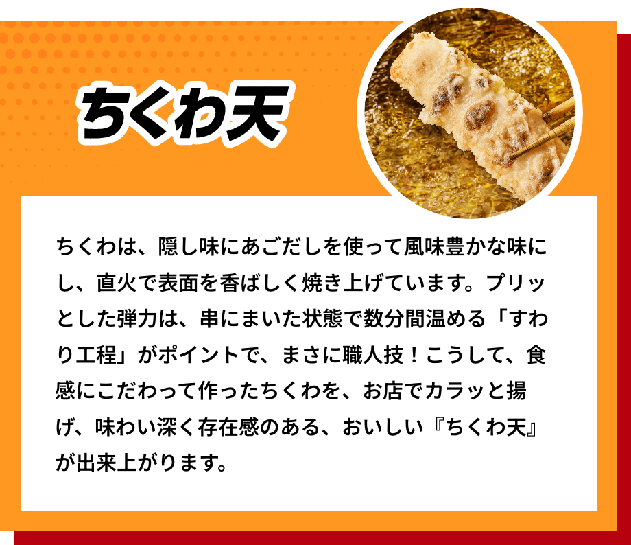 ちくわ天 ちくわは、隠し味にあごだしを使って風味豊かな味にし、直火で表面を香ばしく焼き上げています。プリッとした弾力は、串にまいた状態で数分間温める「すわり工程」がポイントで、まさに職人技！こうして、食感にこだわって作ったちくわを、お店でカラッと揚げ、味わい深く存在感のある、おいしい『ちくわ天』が出来上がります。
