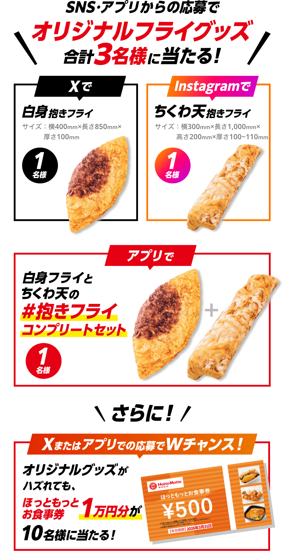 SNS・アプリからの応募でオリジナルフライグッズ合計3名様に当たる！ Xで白身抱きフライ サイズ：横400mm×長さ850mm×厚さ100mm 1名様、Instagramでちくわ天抱きフライ サイズ：横300mm×長さ1,000mm×高さ200mm×厚さ100~110mm 1名様、アプリで白身フライとちくわ天の＃抱きフライコンプリートセット 1名様、さらに！Xまたはアプリでの応募でWチャンス！オリジナルグッズがハズれても、ほっともっとお食事券1万円分が10名様に当たる！