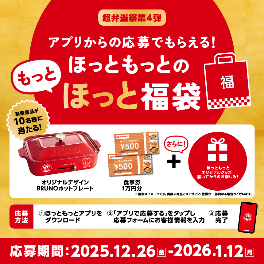 超弁当祭第4弾 アプリからの応募でもらえる！ほっともっとのもっとほっと福袋、豪華景品が10名様に当たる！オリジナルデザインBRUNOホットプレート 食事券1万円分 ＋ さらに！ほっともっとオリジナルグッズ！届いてからのお楽しみ！※画像はイメージです。実際の商品とはデザイン・仕様が一部異なる場合がございます。応募方法、1：ほっともっとアプリをダウンロード、2：「アプリで応募する」をタップし応募フォームにお客様情報を入力、3：応募完了、応募期間：2025.12.26(金)〜2026.1.12(月)