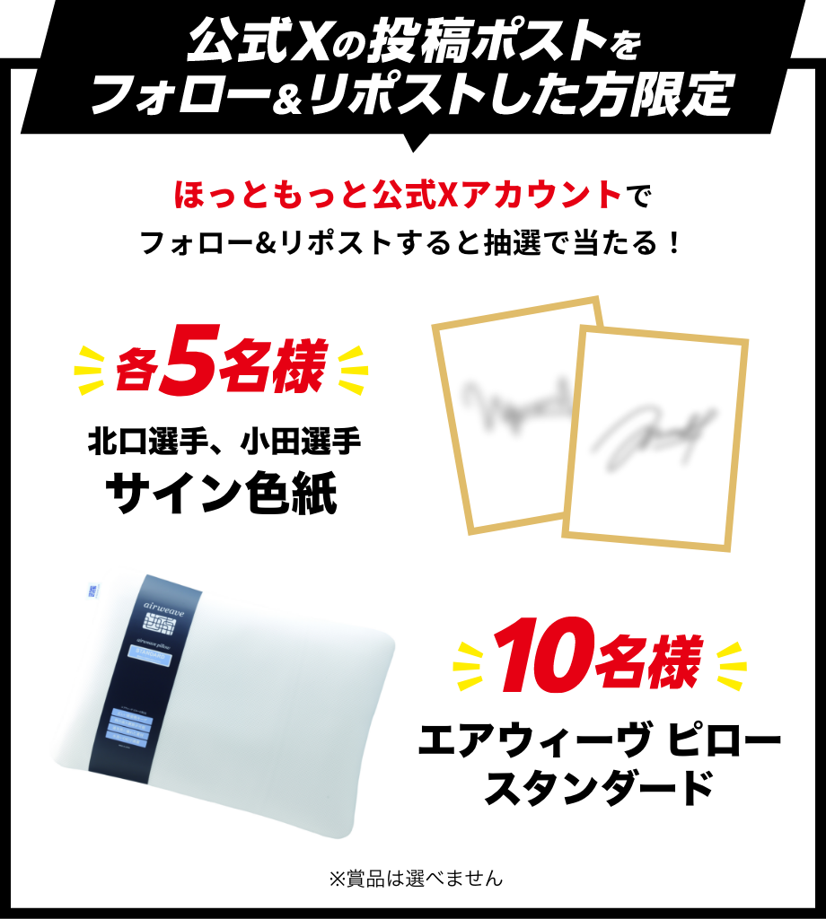 公式Xの投稿ポストをフォロー&リポストした方限定 ほっともっと公式Xアカウントでフォロー&リポストすると抽選で当たる!各5名様 北口選手、小田選手サイン色紙 10名様 エアウィーブピロースタンダード