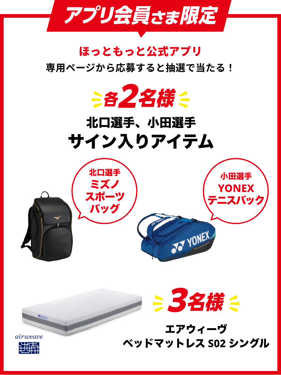 アプリ会員さま限定 ほっともっと公式アプリ専用ページから応募すると抽選で当たる!各2名様 北口選手、小田選手サイン入りアイテム 北口選手 ミズノスポーツバッグ 小田選手 YONEXテニスバッグ 3名様 ベッドマットレスS02 シングル