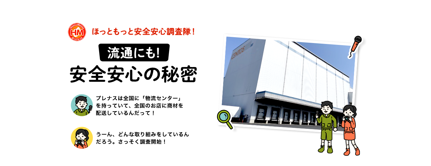 
ほっともっと安全安心調査隊！
流通にも!
安全安心の秘密
プレナスは全国に「物流センター」を持っていて、全国のお店に商材を配送しているんだって！
うーん、どんな取り組みをしているんだろう。さっそく調査開始！
		