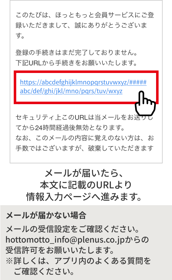 メールが届いたら、本文に記載のURLより情報入力ページへ進みます。メールが届かない場合 メールの受信設定をご確認ください。hottomotto_info@plenus.co.jpからの受信許可をお願いいたします。※詳しくは、アプリ内のよくある質問をご確認ください。